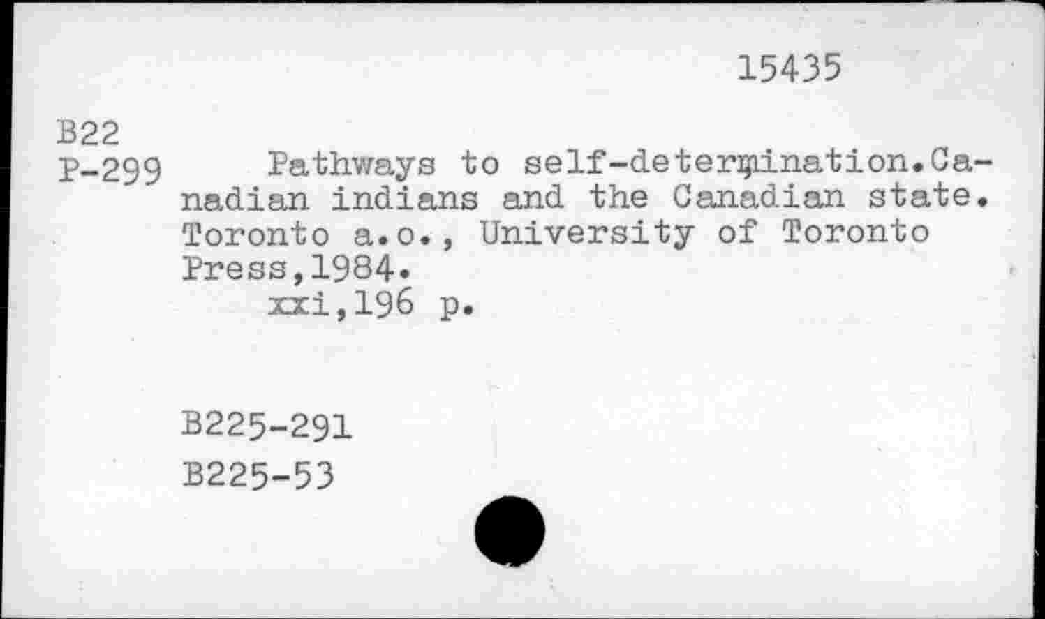 ﻿15435
B22
p-299 Pathways to self-determination.Canadian Indians and the Canadian state. Toronto a.o., University of Toronto Press,1984»
xxi,196 p.
B225-291
B225-53